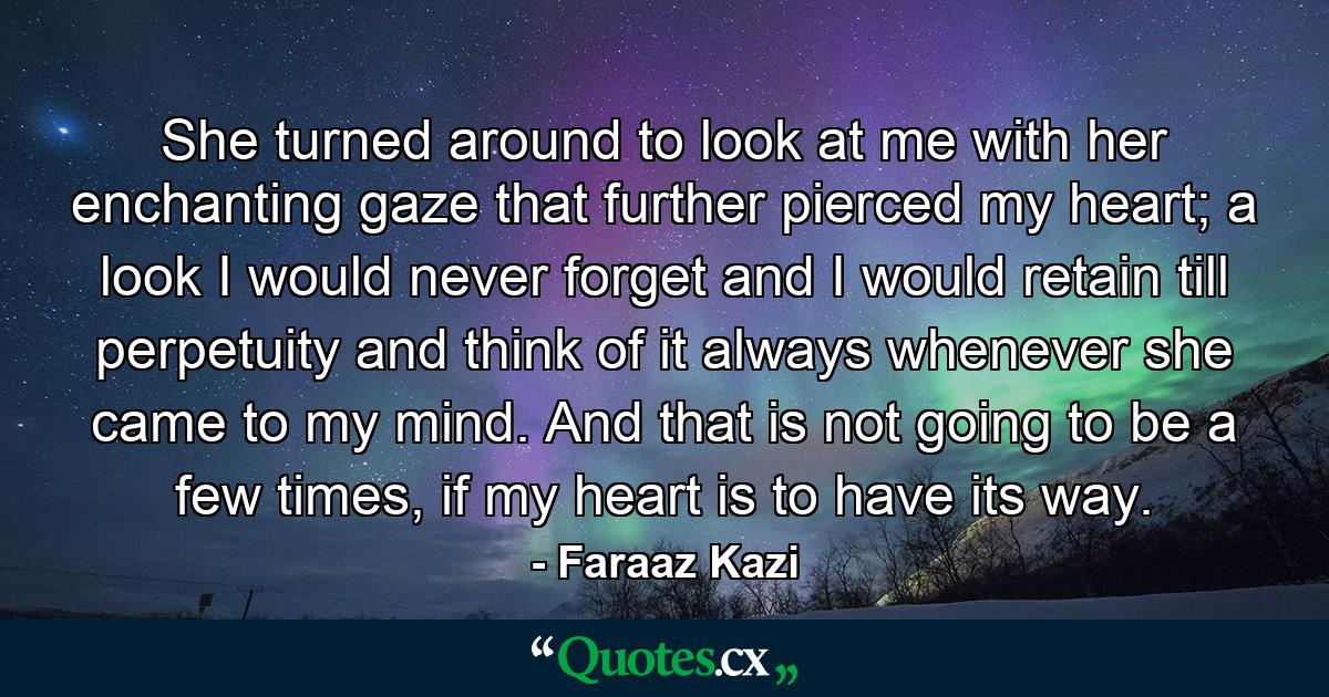 She turned around to look at me with her enchanting gaze that further pierced my heart; a look I would never forget and I would retain till perpetuity and think of it always whenever she came to my mind. And that is not going to be a few times, if my heart is to have its way. - Quote by Faraaz Kazi