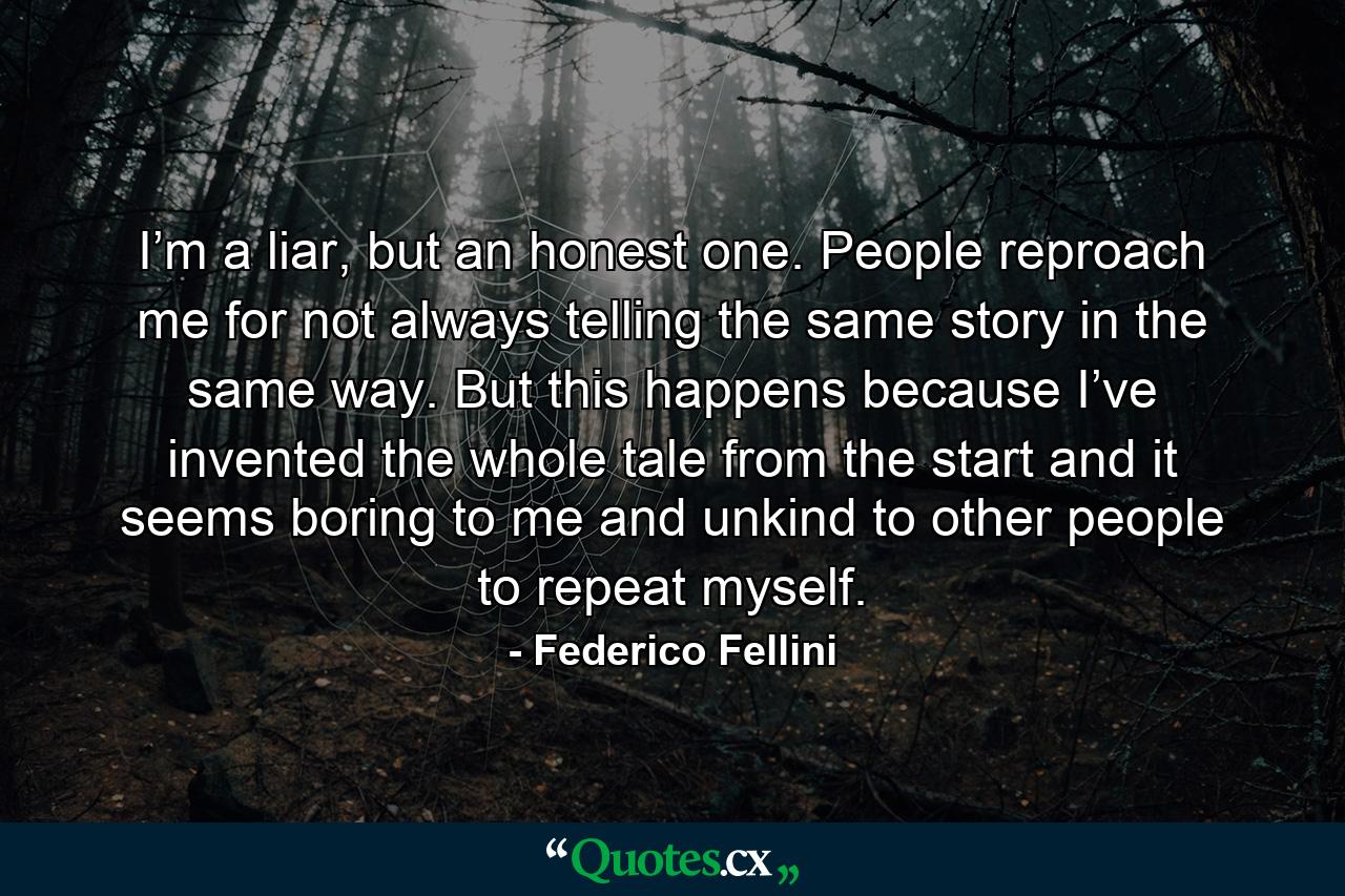 I’m a liar, but an honest one. People reproach me for not always telling the same story in the same way. But this happens because I’ve invented the whole tale from the start and it seems boring to me and unkind to other people to repeat myself. - Quote by Federico Fellini