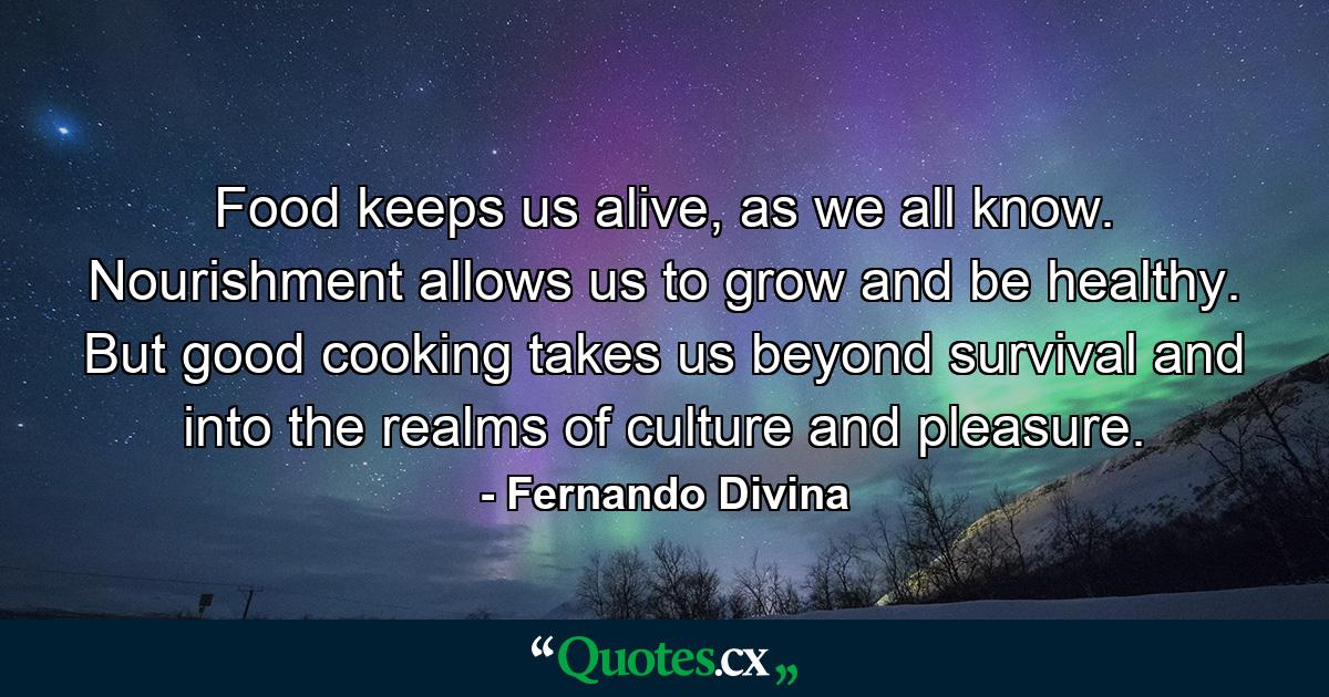 Food keeps us alive, as we all know. Nourishment allows us to grow and be healthy. But good cooking takes us beyond survival and into the realms of culture and pleasure. - Quote by Fernando Divina