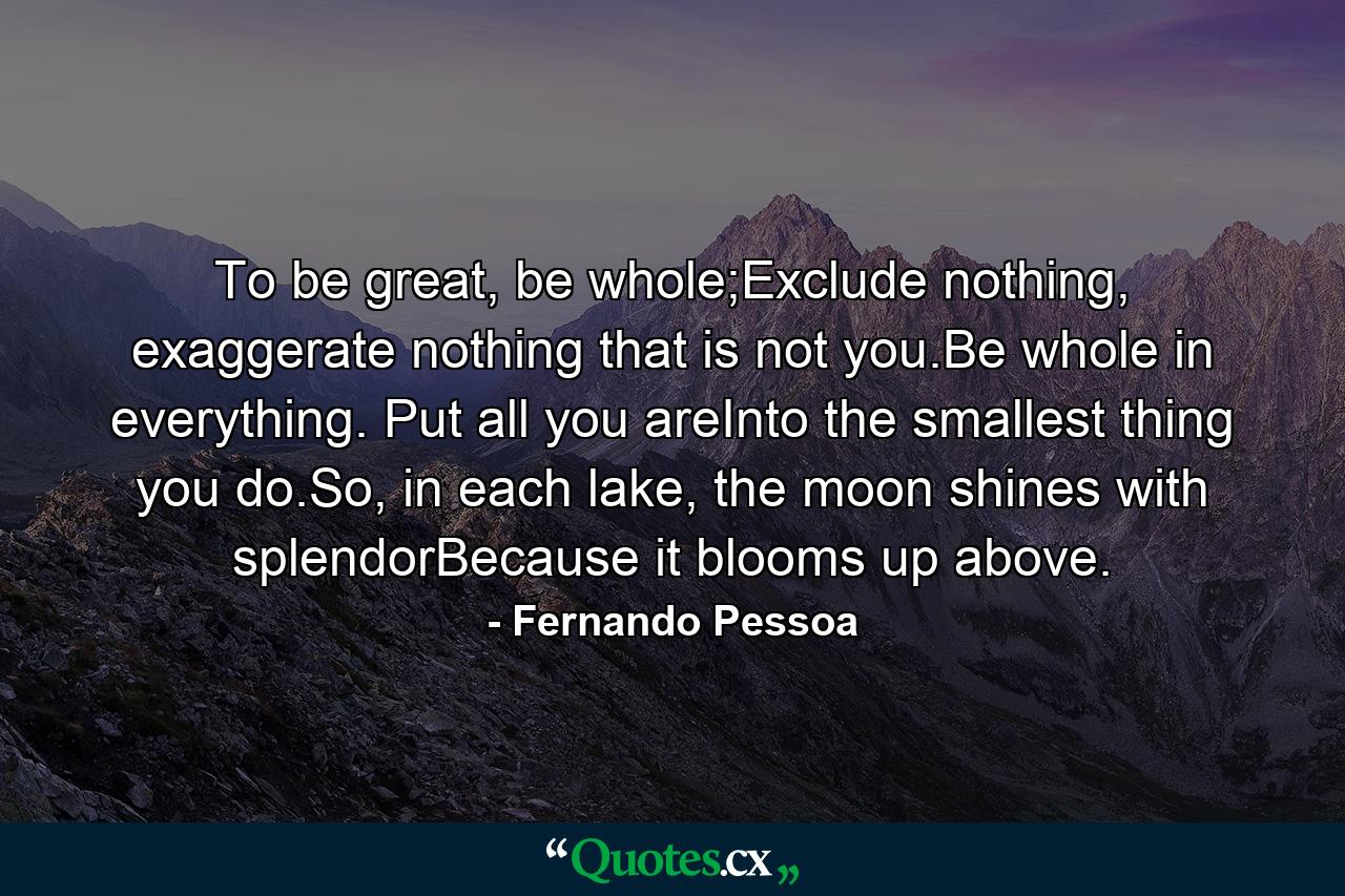 To be great, be whole;Exclude nothing, exaggerate nothing that is not you.Be whole in everything. Put all you areInto the smallest thing you do.So, in each lake, the moon shines with splendorBecause it blooms up above. - Quote by Fernando Pessoa