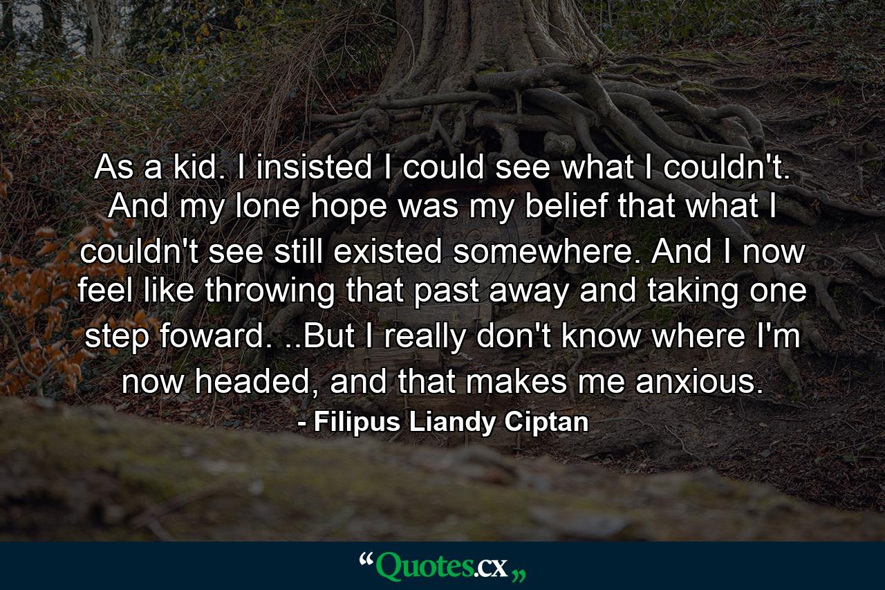 As a kid. I insisted I could see what I couldn't. And my lone hope was my belief that what I couldn't see still existed somewhere. And I now feel like throwing that past away and taking one step foward. ..But I really don't know where I'm now headed, and that makes me anxious. - Quote by Filipus Liandy Ciptan