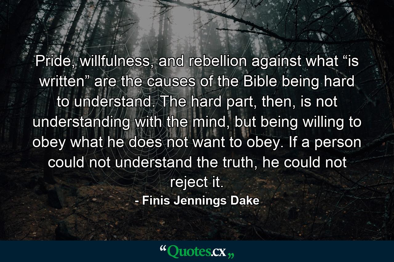 Pride, willfulness, and rebellion against what “is written” are the causes of the Bible being hard to understand. The hard part, then, is not understanding with the mind, but being willing to obey what he does not want to obey. If a person could not understand the truth, he could not reject it. - Quote by Finis Jennings Dake