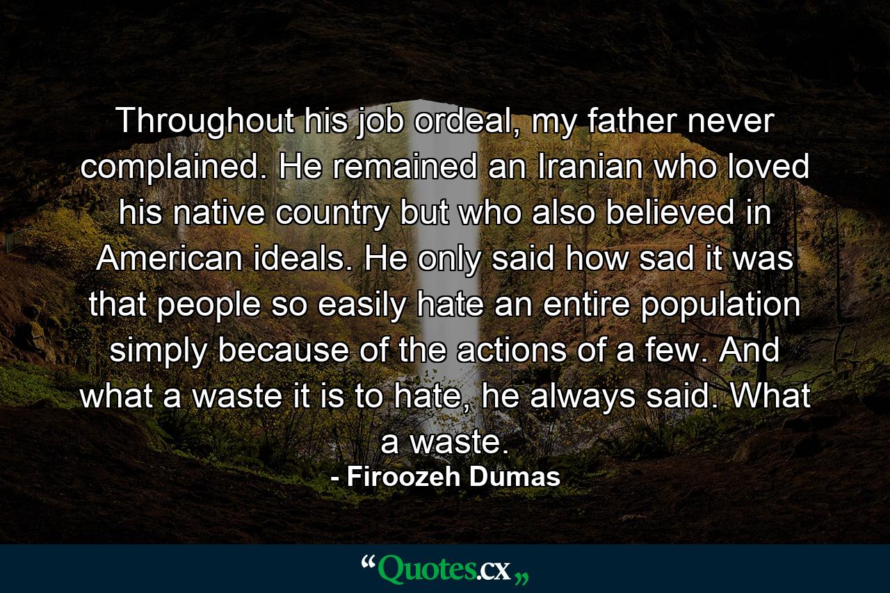 Throughout his job ordeal, my father never complained. He remained an Iranian who loved his native country but who also believed in American ideals. He only said how sad it was that people so easily hate an entire population simply because of the actions of a few. And what a waste it is to hate, he always said. What a waste. - Quote by Firoozeh Dumas