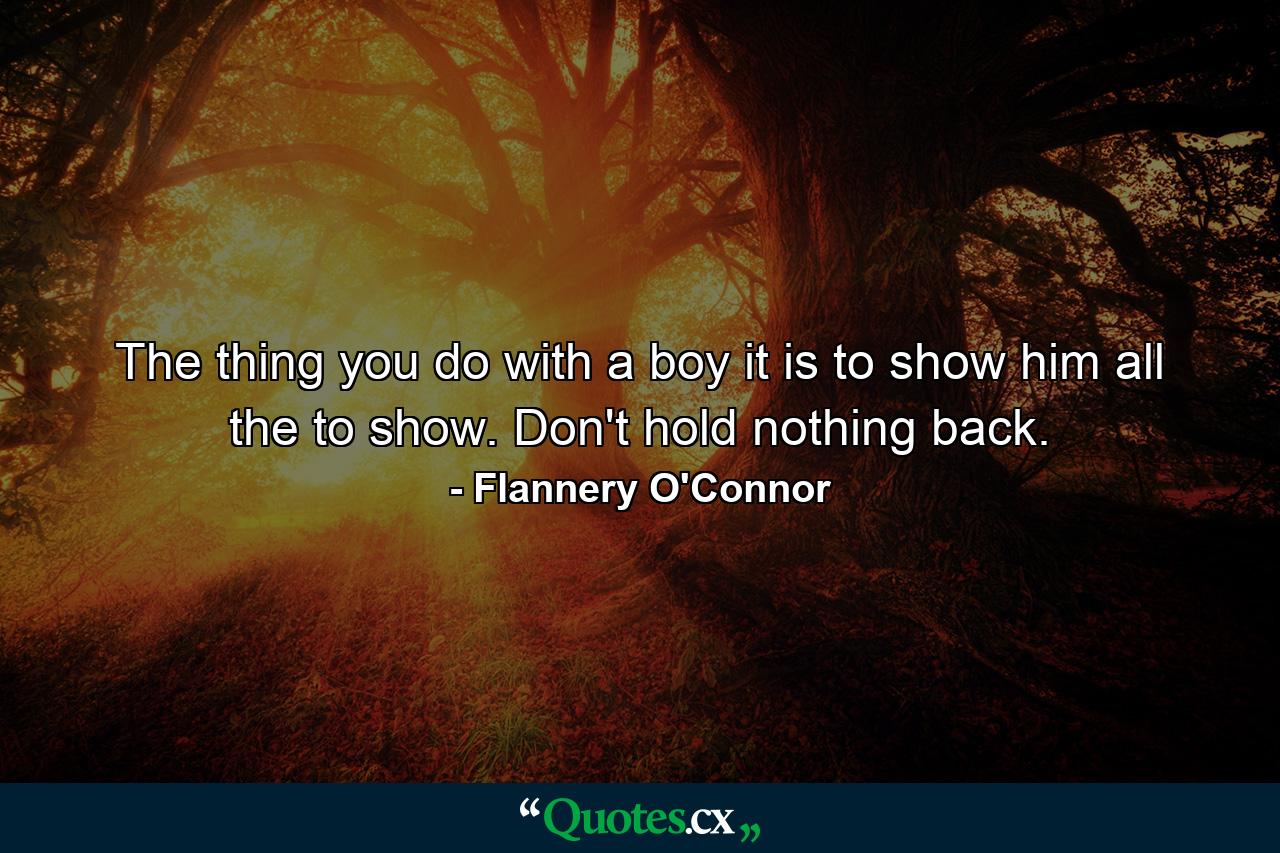 The thing you do with a boy it is to show him all the to show. Don't hold nothing back. - Quote by Flannery O'Connor