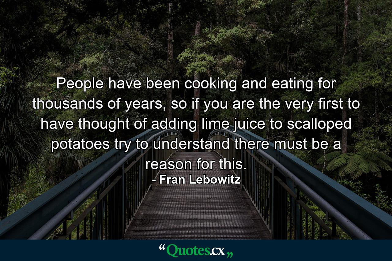 People have been cooking and eating for thousands of years, so if you are the very first to have thought of adding lime juice to scalloped potatoes try to understand there must be a reason for this. - Quote by Fran Lebowitz