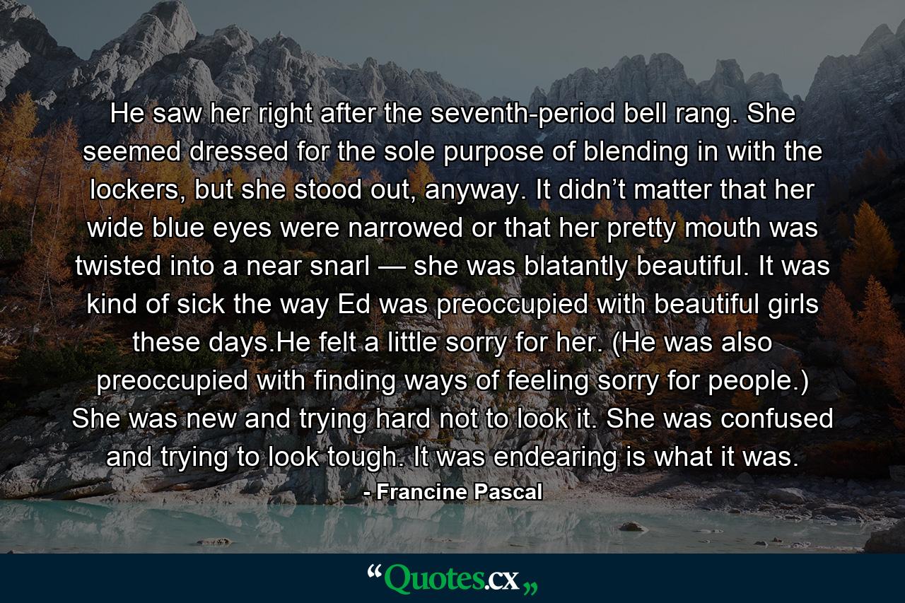 He saw her right after the seventh-period bell rang. She seemed dressed for the sole purpose of blending in with the lockers, but she stood out, anyway. It didn’t matter that her wide blue eyes were narrowed or that her pretty mouth was twisted into a near snarl — she was blatantly beautiful. It was kind of sick the way Ed was preoccupied with beautiful girls these days.He felt a little sorry for her. (He was also preoccupied with finding ways of feeling sorry for people.) She was new and trying hard not to look it. She was confused and trying to look tough. It was endearing is what it was. - Quote by Francine Pascal