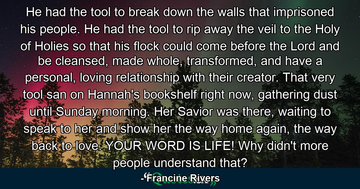 He had the tool to break down the walls that imprisoned his people. He had the tool to rip away the veil to the Holy of Holies so that his flock could come before the Lord and be cleansed, made whole, transformed, and have a personal, loving relationship with their creator. That very tool san on Hannah's bookshelf right now, gathering dust until Sunday morning. Her Savior was there, waiting to speak to her and show her the way home again, the way back to love. YOUR WORD IS LIFE! Why didn't more people understand that? - Quote by Francine Rivers