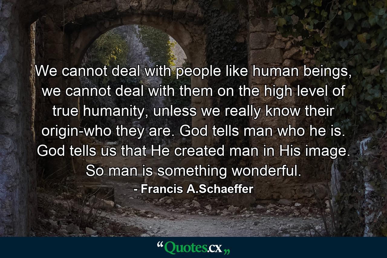 We cannot deal with people like human beings, we cannot deal with them on the high level of true humanity, unless we really know their origin-who they are. God tells man who he is. God tells us that He created man in His image. So man is something wonderful. - Quote by Francis A.Schaeffer