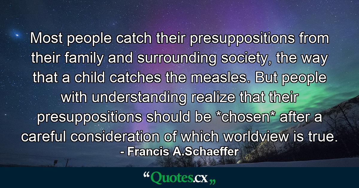 Most people catch their presuppositions from their family and surrounding society, the way that a child catches the measles. But people with understanding realize that their presuppositions should be *chosen* after a careful consideration of which worldview is true. - Quote by Francis A.Schaeffer