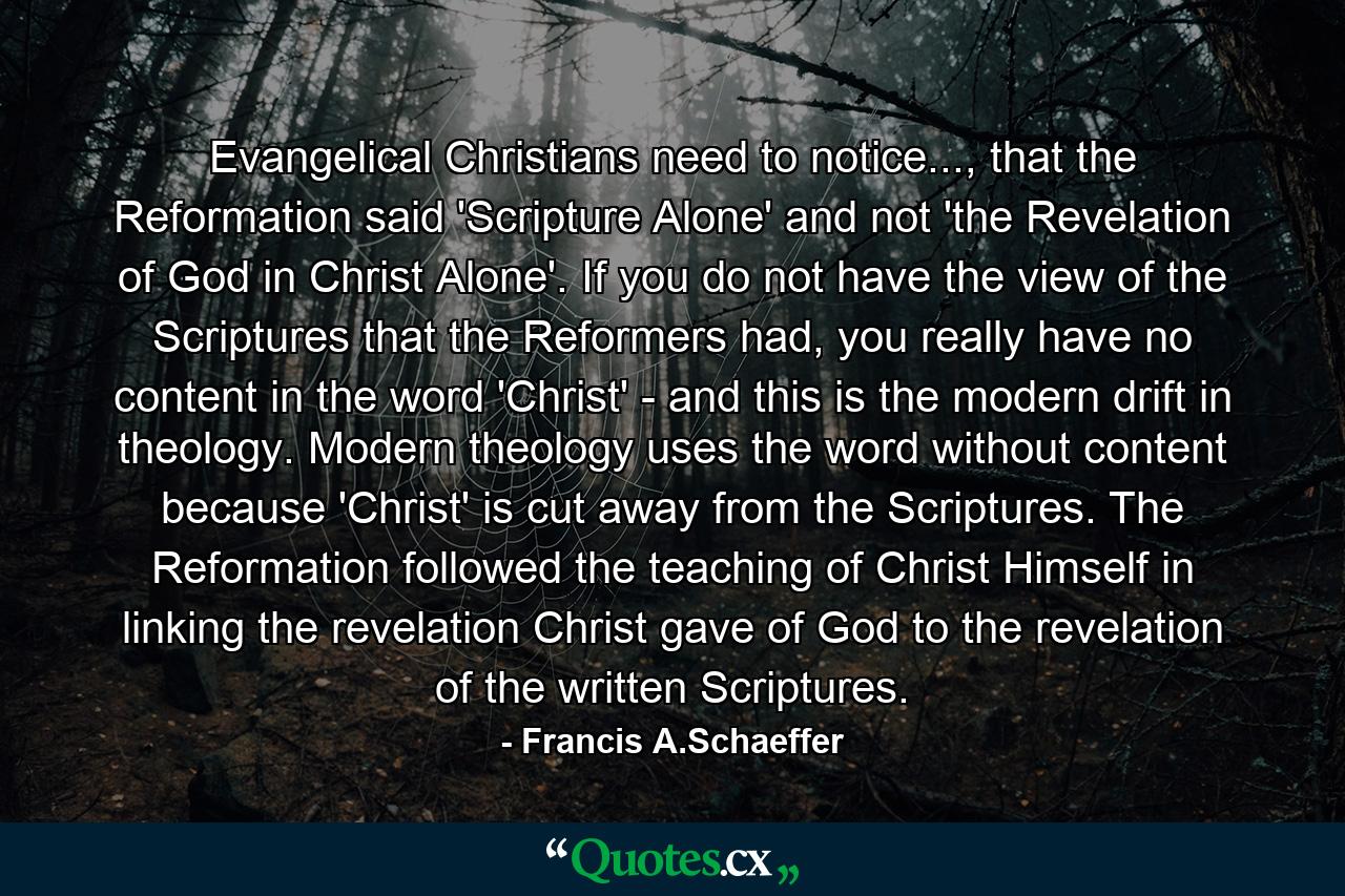 Evangelical Christians need to notice..., that the Reformation said 'Scripture Alone' and not 'the Revelation of God in Christ Alone'. If you do not have the view of the Scriptures that the Reformers had, you really have no content in the word 'Christ' - and this is the modern drift in theology. Modern theology uses the word without content because 'Christ' is cut away from the Scriptures. The Reformation followed the teaching of Christ Himself in linking the revelation Christ gave of God to the revelation of the written Scriptures. - Quote by Francis A.Schaeffer