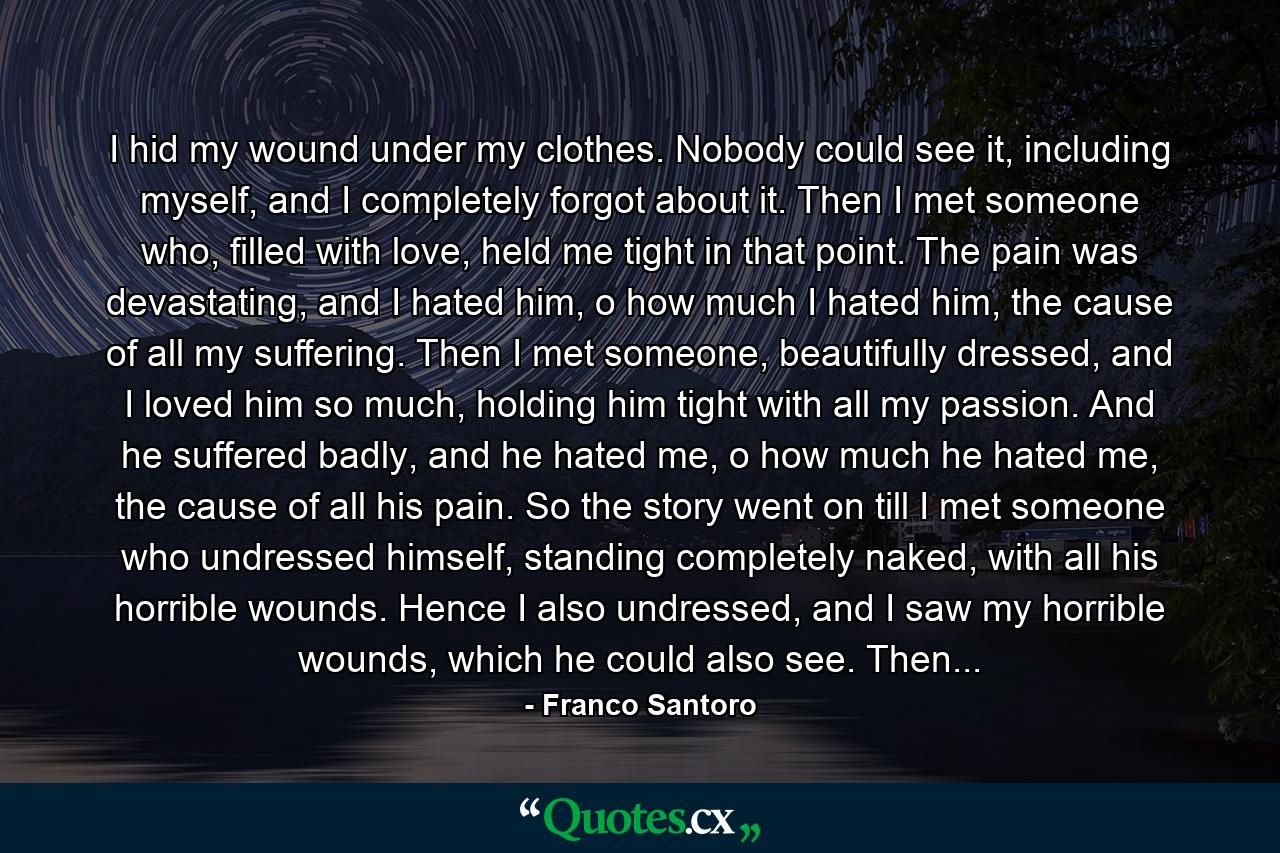 I hid my wound under my clothes. Nobody could see it, including myself, and I completely forgot about it. Then I met someone who, filled with love, held me tight in that point. The pain was devastating, and I hated him, o how much I hated him, the cause of all my suffering. Then I met someone, beautifully dressed, and I loved him so much, holding him tight with all my passion. And he suffered badly, and he hated me, o how much he hated me, the cause of all his pain. So the story went on till I met someone who undressed himself, standing completely naked, with all his horrible wounds. Hence I also undressed, and I saw my horrible wounds, which he could also see. Then... - Quote by Franco Santoro