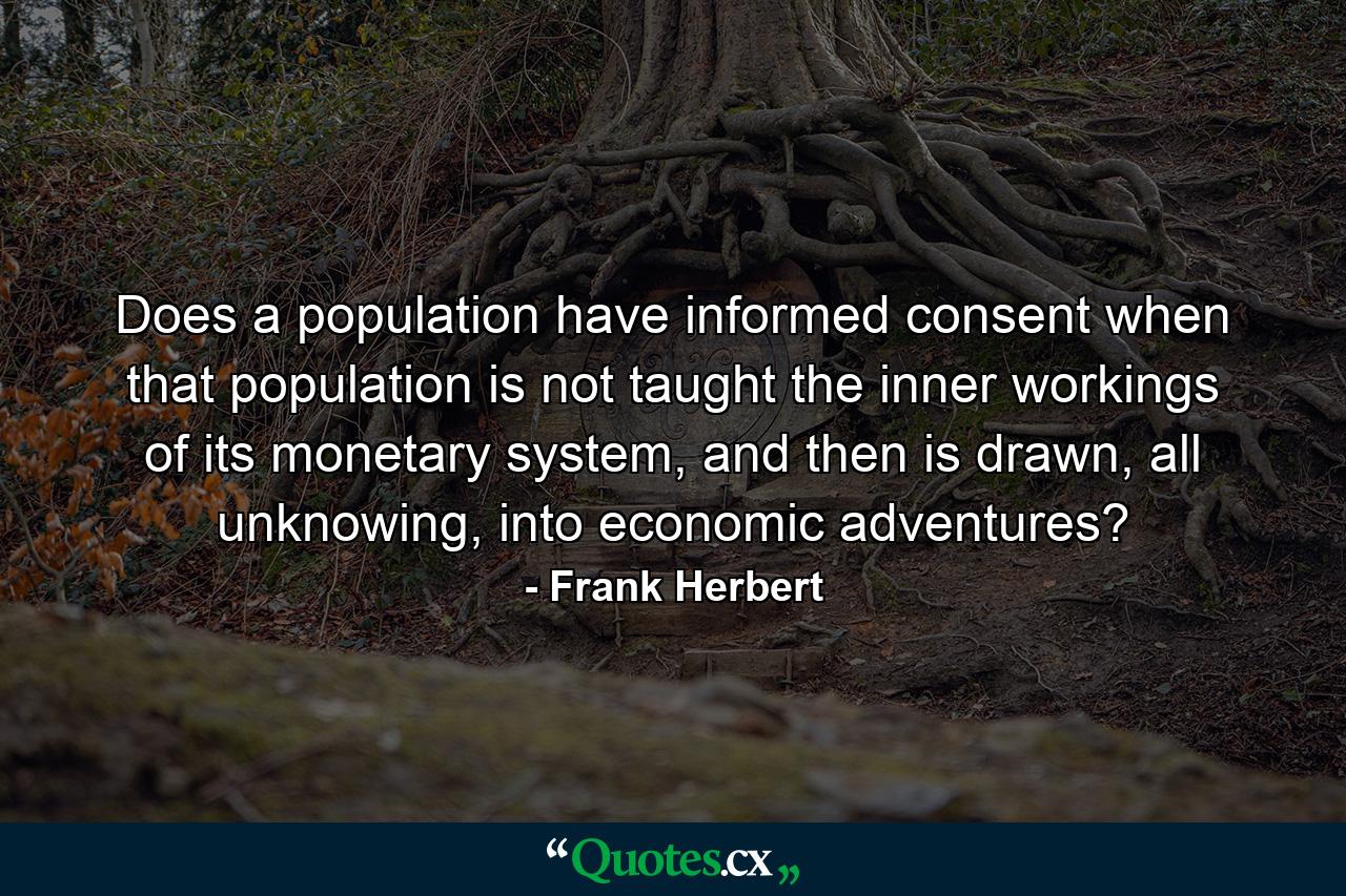 Does a population have informed consent when that population is not taught the inner workings of its monetary system, and then is drawn, all unknowing, into economic adventures? - Quote by Frank Herbert