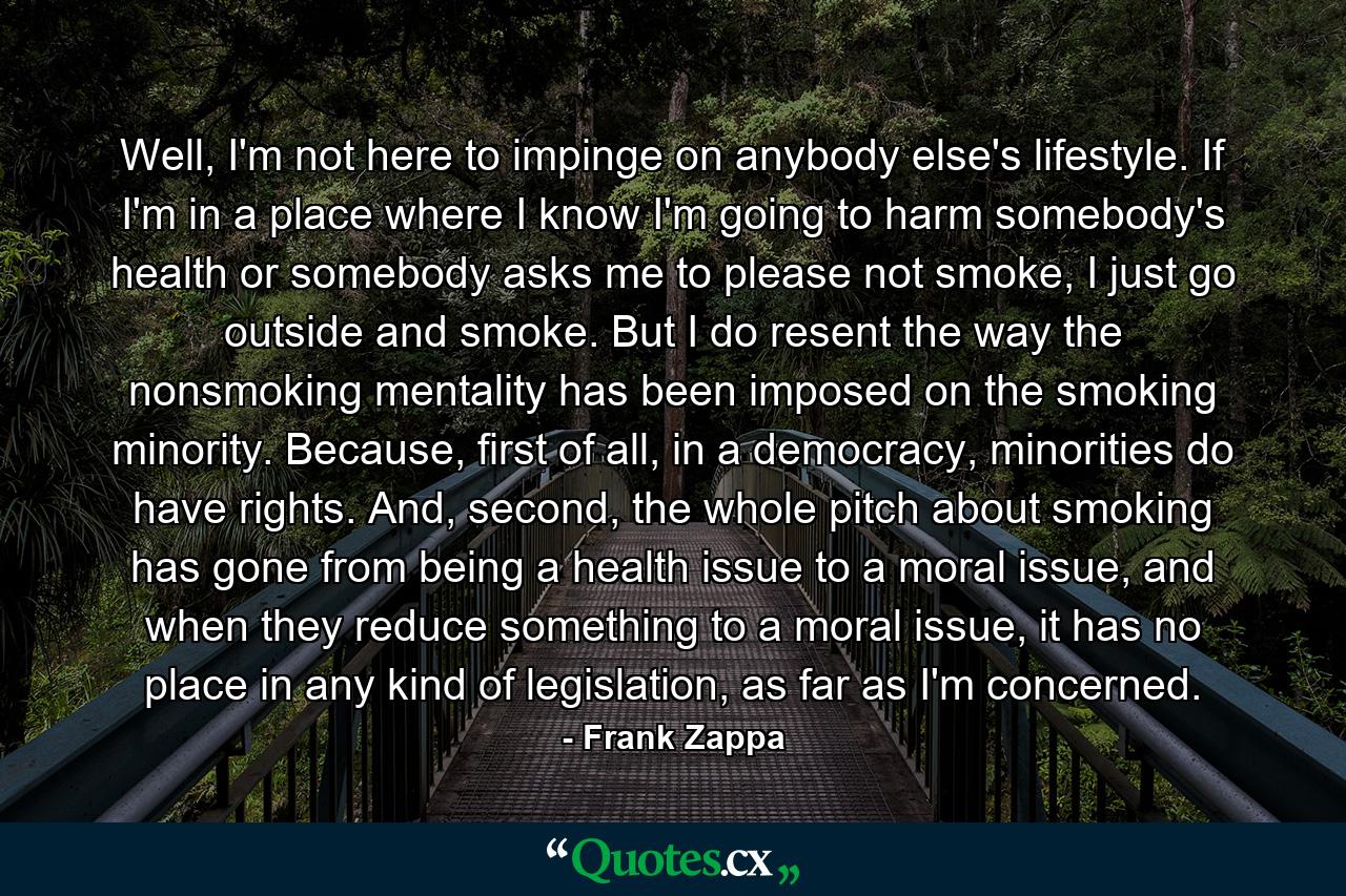 Well, I'm not here to impinge on anybody else's lifestyle. If I'm in a place where I know I'm going to harm somebody's health or somebody asks me to please not smoke, I just go outside and smoke. But I do resent the way the nonsmoking mentality has been imposed on the smoking minority. Because, first of all, in a democracy, minorities do have rights. And, second, the whole pitch about smoking has gone from being a health issue to a moral issue, and when they reduce something to a moral issue, it has no place in any kind of legislation, as far as I'm concerned. - Quote by Frank Zappa