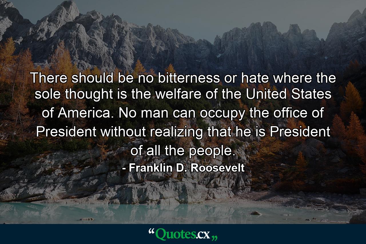 There should be no bitterness or hate where the sole thought is the welfare of the United States of America. No man can occupy the office of President without realizing that he is President of all the people. - Quote by Franklin D. Roosevelt