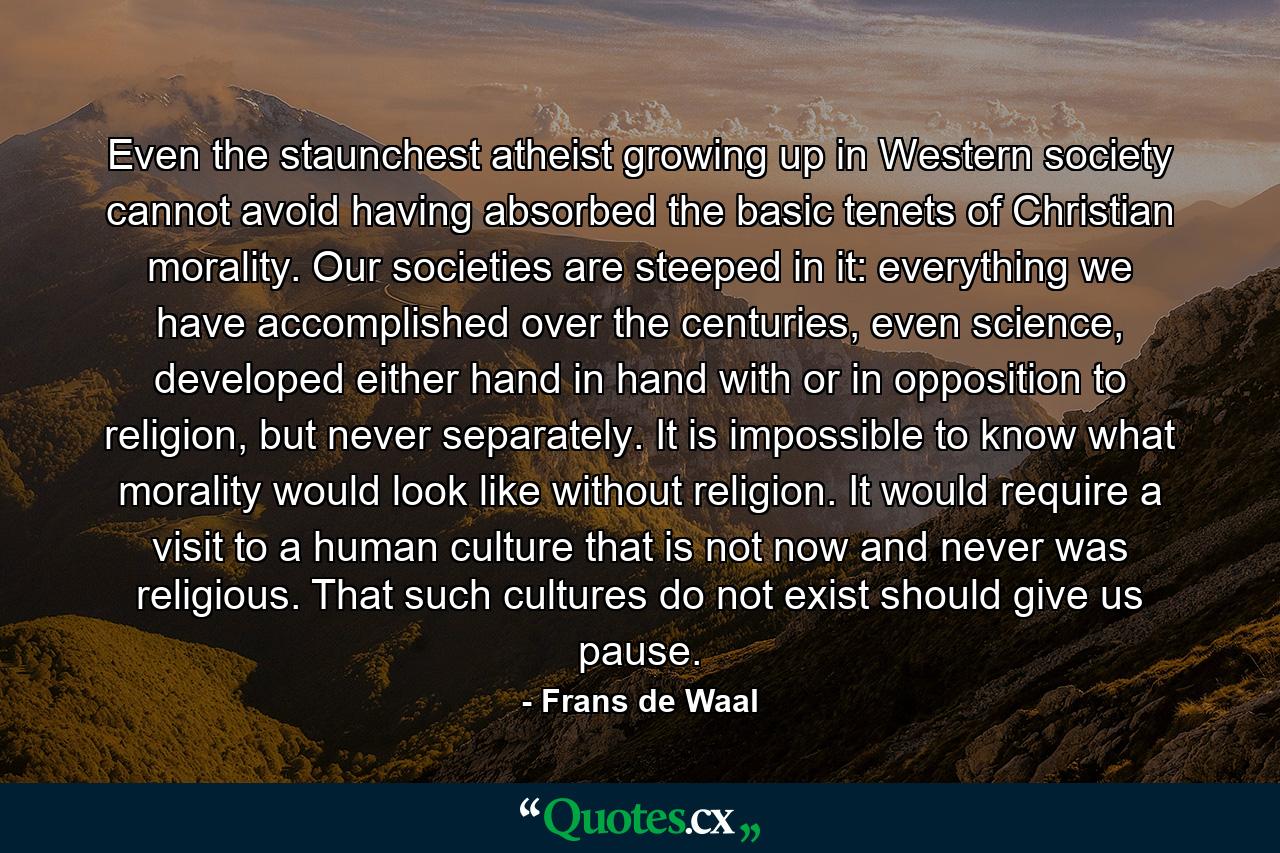 Even the staunchest atheist growing up in Western society cannot avoid having absorbed the basic tenets of Christian morality. Our societies are steeped in it: everything we have accomplished over the centuries, even science, developed either hand in hand with or in opposition to religion, but never separately. It is impossible to know what morality would look like without religion. It would require a visit to a human culture that is not now and never was religious. That such cultures do not exist should give us pause. - Quote by Frans de Waal