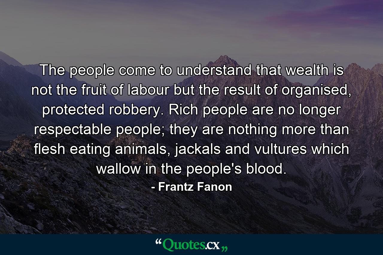 The people come to understand that wealth is not the fruit of labour but the result of organised, protected robbery. Rich people are no longer respectable people; they are nothing more than flesh eating animals, jackals and vultures which wallow in the people's blood. - Quote by Frantz Fanon