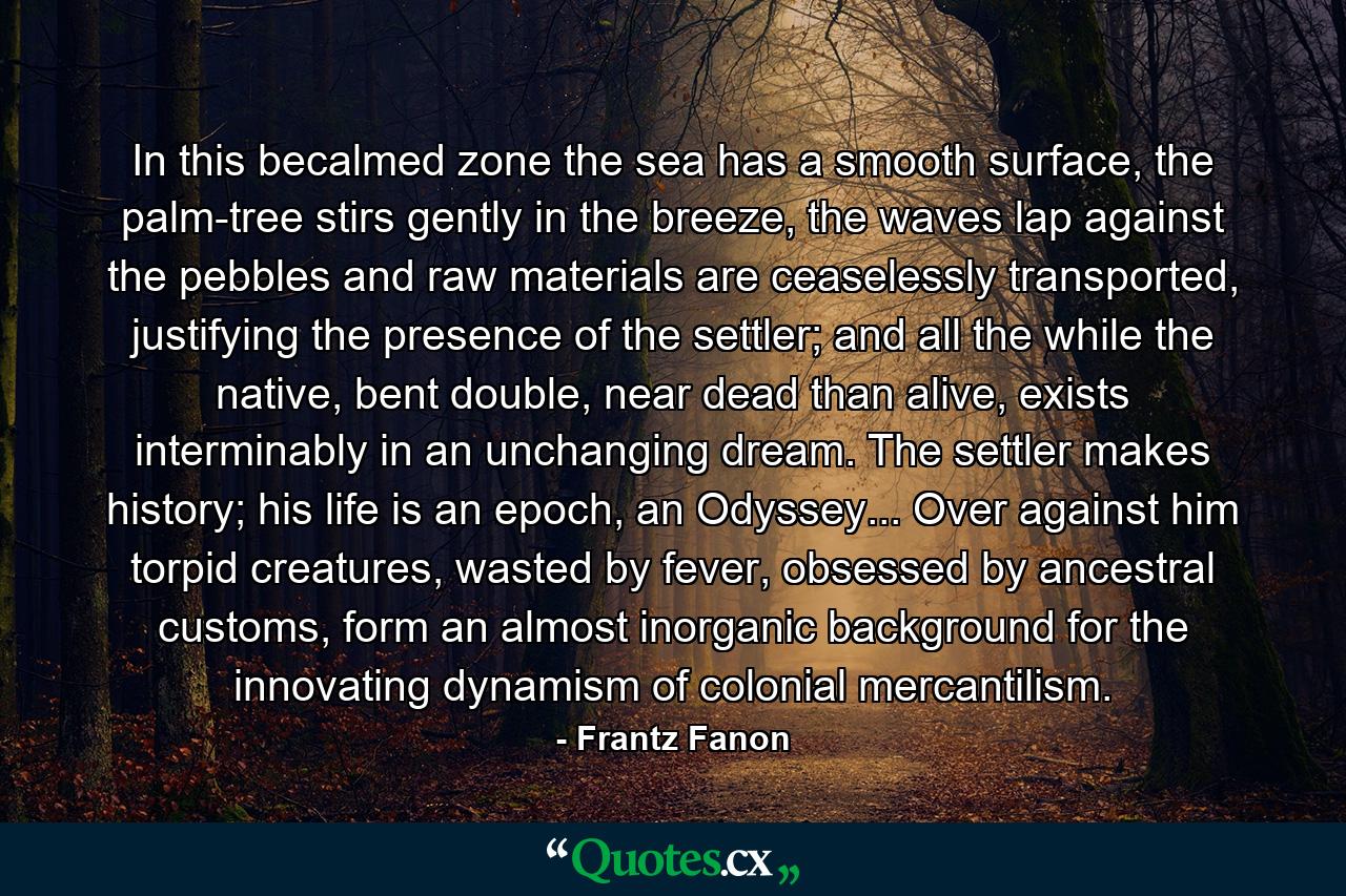 In this becalmed zone the sea has a smooth surface, the palm-tree stirs gently in the breeze, the waves lap against the pebbles and raw materials are ceaselessly transported, justifying the presence of the settler; and all the while the native, bent double, near dead than alive, exists interminably in an unchanging dream. The settler makes history; his life is an epoch, an Odyssey... Over against him torpid creatures, wasted by fever, obsessed by ancestral customs, form an almost inorganic background for the innovating dynamism of colonial mercantilism. - Quote by Frantz Fanon