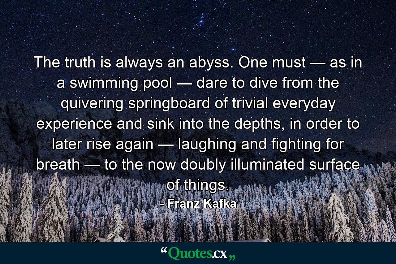 The truth is always an abyss. One must — as in a swimming pool — dare to dive from the quivering springboard of trivial everyday experience and sink into the depths, in order to later rise again — laughing and fighting for breath — to the now doubly illuminated surface of things. - Quote by Franz Kafka