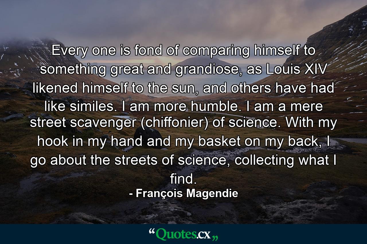 Every one is fond of comparing himself to something great and grandiose, as Louis XIV likened himself to the sun, and others have had like similes. I am more humble. I am a mere street scavenger (chiffonier) of science. With my hook in my hand and my basket on my back, I go about the streets of science, collecting what I find. - Quote by François Magendie