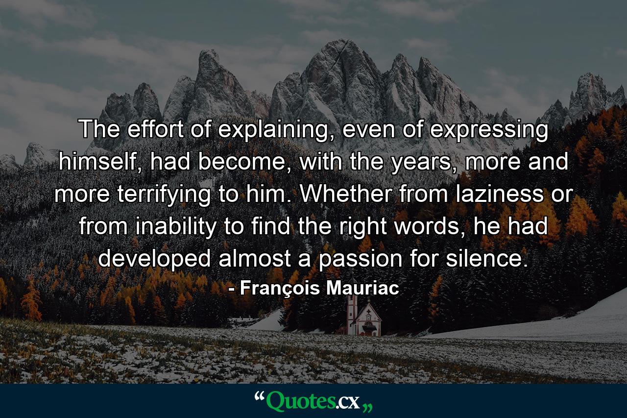 The effort of explaining, even of expressing himself, had become, with the years, more and more terrifying to him. Whether from laziness or from inability to find the right words, he had developed almost a passion for silence. - Quote by François Mauriac