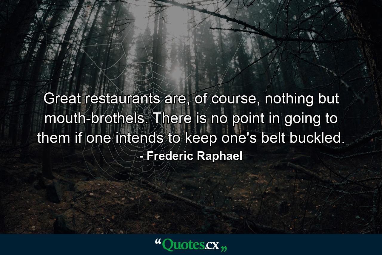 Great restaurants are, of course, nothing but mouth-brothels. There is no point in going to them if one intends to keep one's belt buckled. - Quote by Frederic Raphael