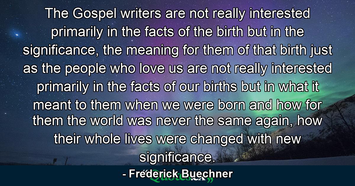 The Gospel writers are not really interested primarily in the facts of the birth but in the significance, the meaning for them of that birth just as the people who love us are not really interested primarily in the facts of our births but in what it meant to them when we were born and how for them the world was never the same again, how their whole lives were changed with new significance. - Quote by Frederick Buechner