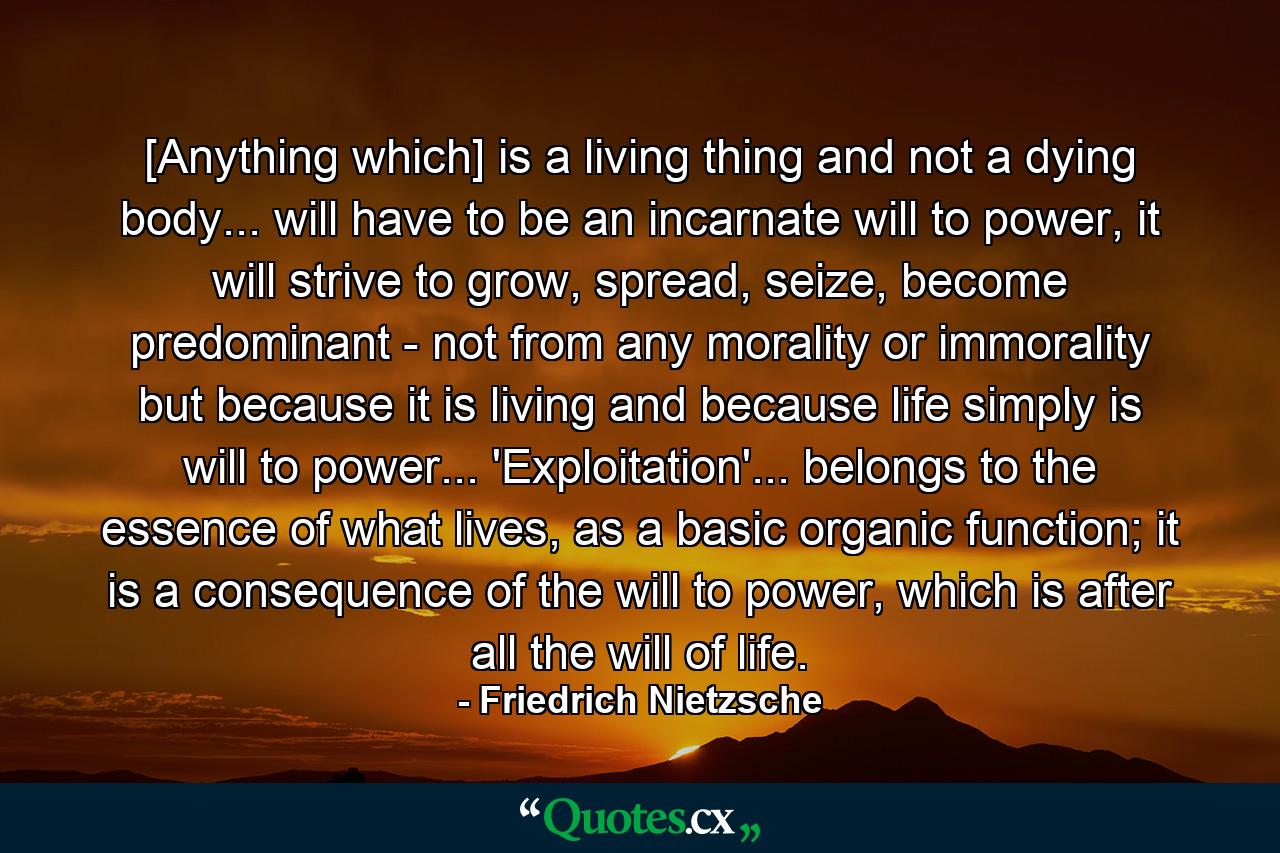 [Anything which] is a living thing and not a dying body... will have to be an incarnate will to power, it will strive to grow, spread, seize, become predominant - not from any morality or immorality but because it is living and because life simply is will to power... 'Exploitation'... belongs to the essence of what lives, as a basic organic function; it is a consequence of the will to power, which is after all the will of life. - Quote by Friedrich Nietzsche