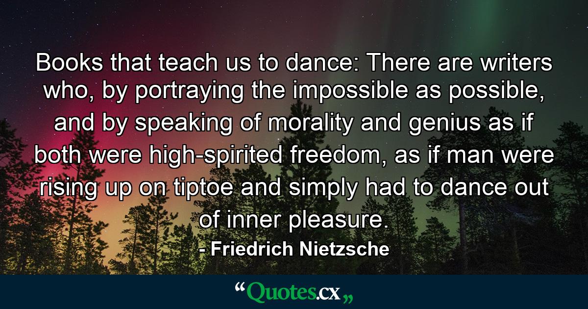 Books that teach us to dance: There are writers who, by portraying the impossible as possible, and by speaking of morality and genius as if both were high-spirited freedom, as if man were rising up on tiptoe and simply had to dance out of inner pleasure. - Quote by Friedrich Nietzsche