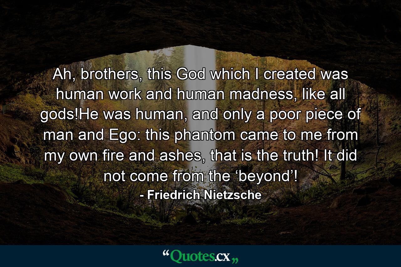 Ah, brothers, this God which I created was human work and human madness, like all gods!He was human, and only a poor piece of man and Ego: this phantom came to me from my own fire and ashes, that is the truth! It did not come from the ‘beyond’! - Quote by Friedrich Nietzsche