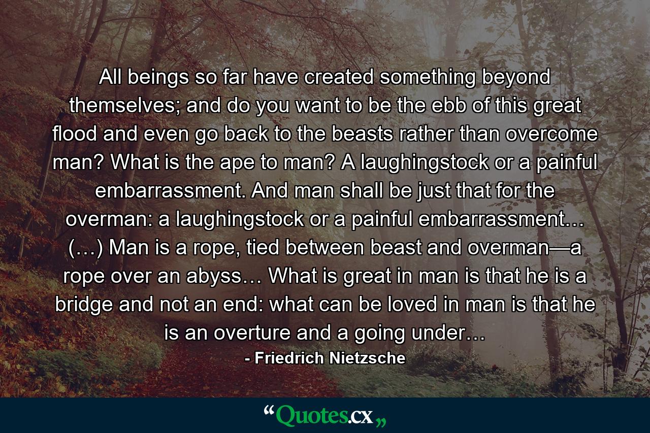 All beings so far have created something beyond themselves; and do you want to be the ebb of this great flood and even go back to the beasts rather than overcome man? What is the ape to man? A laughingstock or a painful embarrassment. And man shall be just that for the overman: a laughingstock or a painful embarrassment… (…) Man is a rope, tied between beast and overman—a rope over an abyss… What is great in man is that he is a bridge and not an end: what can be loved in man is that he is an overture and a going under… - Quote by Friedrich Nietzsche