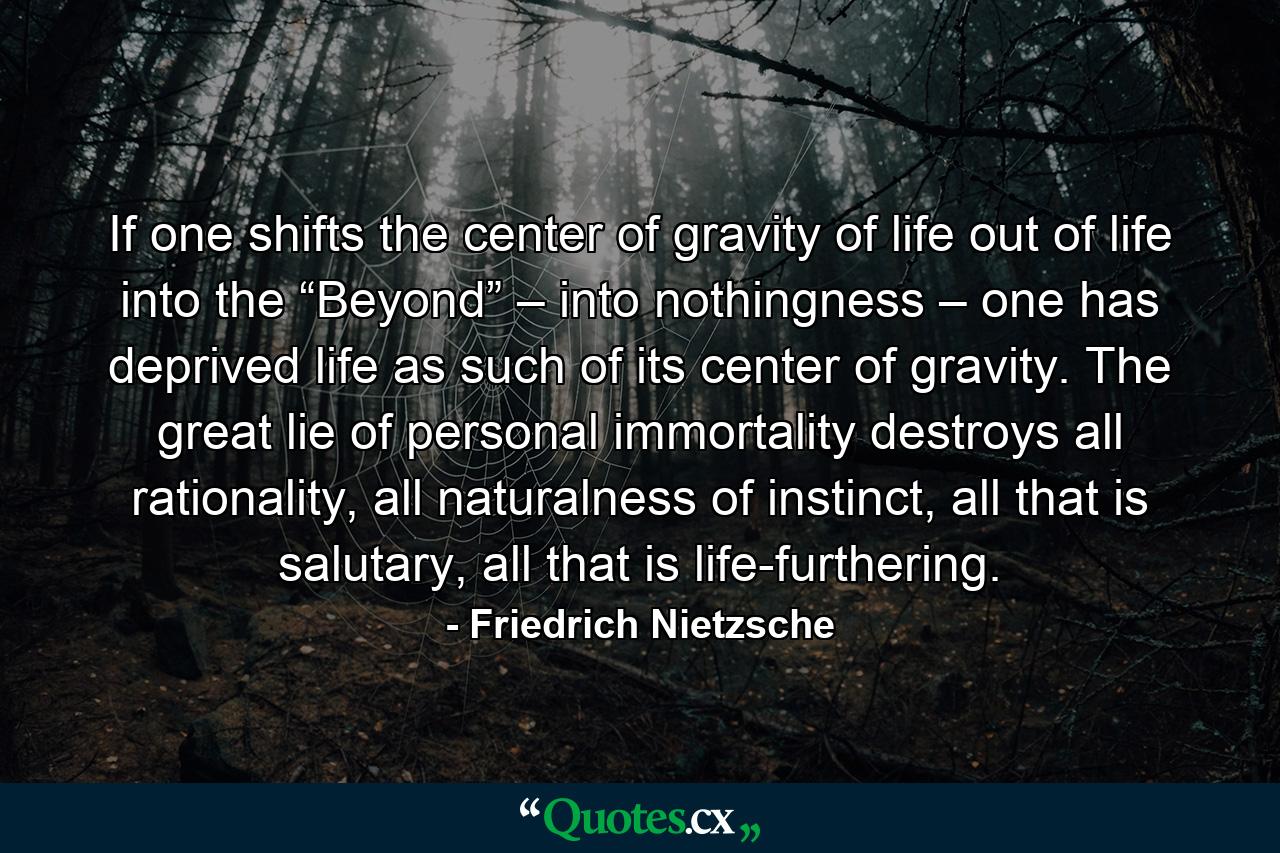 If one shifts the center of gravity of life out of life into the “Beyond” – into nothingness – one has deprived life as such of its center of gravity. The great lie of personal immortality destroys all rationality, all naturalness of instinct, all that is salutary, all that is life-furthering. - Quote by Friedrich Nietzsche