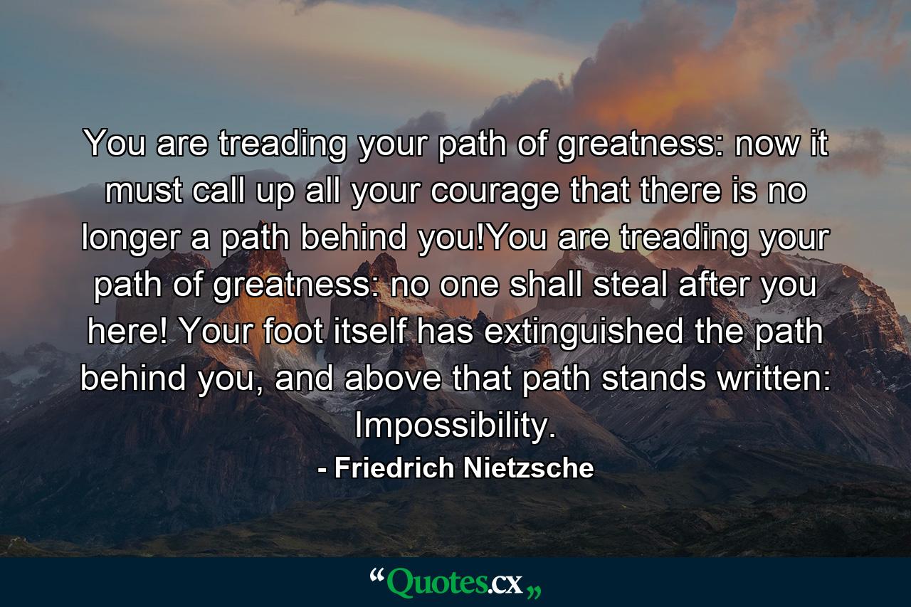 You are treading your path of greatness: now it must call up all your courage that there is no longer a path behind you!You are treading your path of greatness: no one shall steal after you here! Your foot itself has extinguished the path behind you, and above that path stands written: Impossibility. - Quote by Friedrich Nietzsche