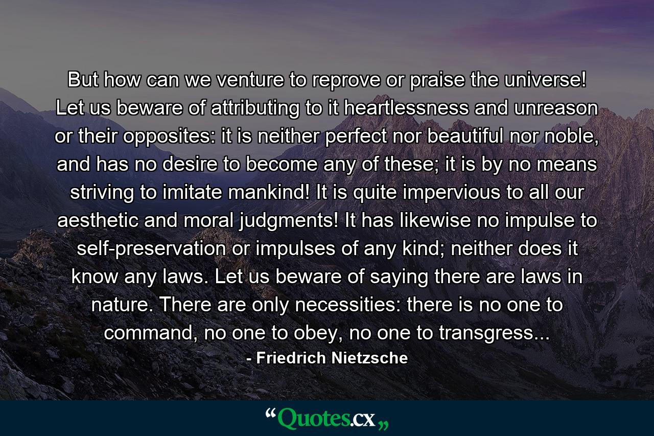 But how can we venture to reprove or praise the universe! Let us beware of attributing to it heartlessness and unreason or their opposites: it is neither perfect nor beautiful nor noble, and has no desire to become any of these; it is by no means striving to imitate mankind! It is quite impervious to all our aesthetic and moral judgments! It has likewise no impulse to self-preservation or impulses of any kind; neither does it know any laws. Let us beware of saying there are laws in nature. There are only necessities: there is no one to command, no one to obey, no one to transgress... - Quote by Friedrich Nietzsche