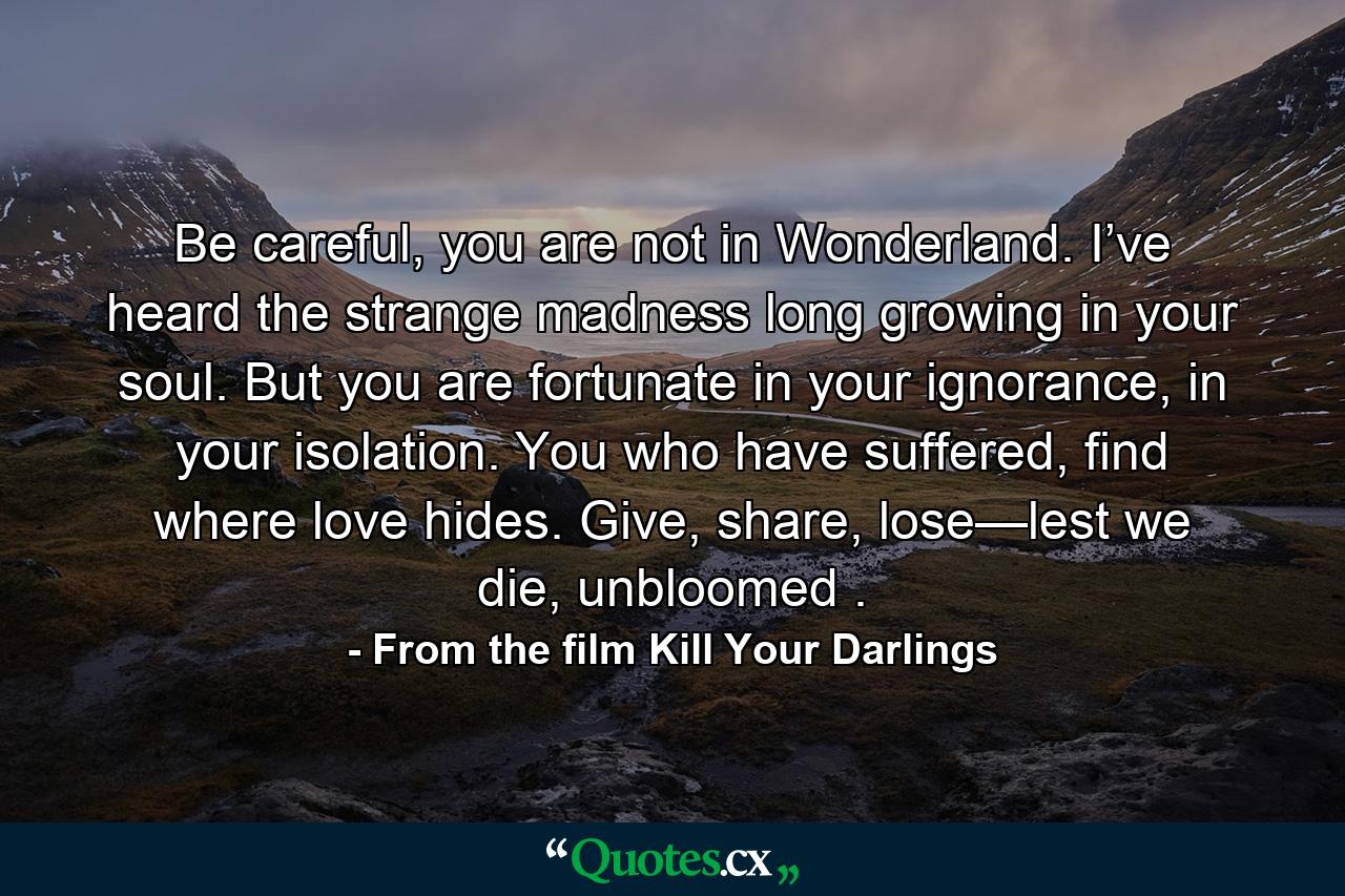 Be careful, you are not in Wonderland. I’ve heard the strange madness long growing in your soul. But you are fortunate in your ignorance, in your isolation. You who have suffered, find where love hides. Give, share, lose—lest we die, unbloomed . - Quote by From the film Kill Your Darlings