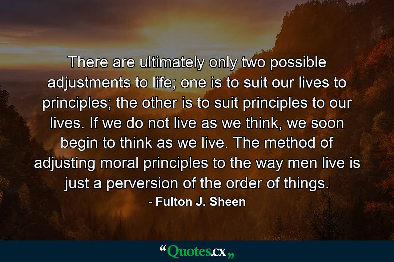 There are ultimately only two possible adjustments to life; one is to suit our lives to principles; the other is to suit principles to our lives. If we do not live as we think, we soon begin to think as we live. The method of adjusting moral principles to the way men live is just a perversion of the order of things. - Quote by Fulton J. Sheen