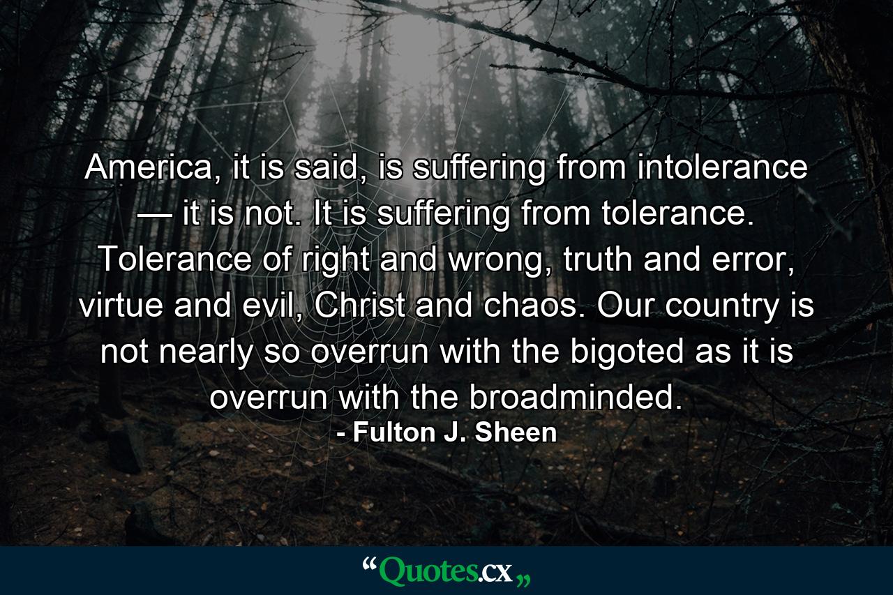 America, it is said, is suffering from intolerance — it is not. It is suffering from tolerance. Tolerance of right and wrong, truth and error, virtue and evil, Christ and chaos. Our country is not nearly so overrun with the bigoted as it is overrun with the broadminded. - Quote by Fulton J. Sheen