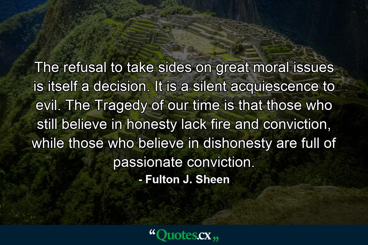 The refusal to take sides on great moral issues is itself a decision. It is a silent acquiescence to evil. The Tragedy of our time is that those who still believe in honesty lack fire and conviction, while those who believe in dishonesty are full of passionate conviction. - Quote by Fulton J. Sheen