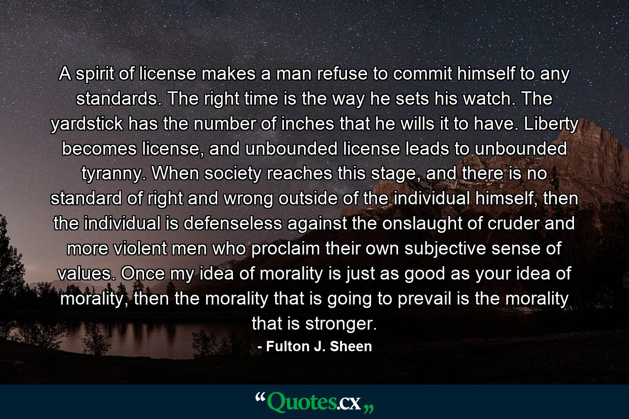 A spirit of license makes a man refuse to commit himself to any standards. The right time is the way he sets his watch. The yardstick has the number of inches that he wills it to have. Liberty becomes license, and unbounded license leads to unbounded tyranny. When society reaches this stage, and there is no standard of right and wrong outside of the individual himself, then the individual is defenseless against the onslaught of cruder and more violent men who proclaim their own subjective sense of values. Once my idea of morality is just as good as your idea of morality, then the morality that is going to prevail is the morality that is stronger. - Quote by Fulton J. Sheen