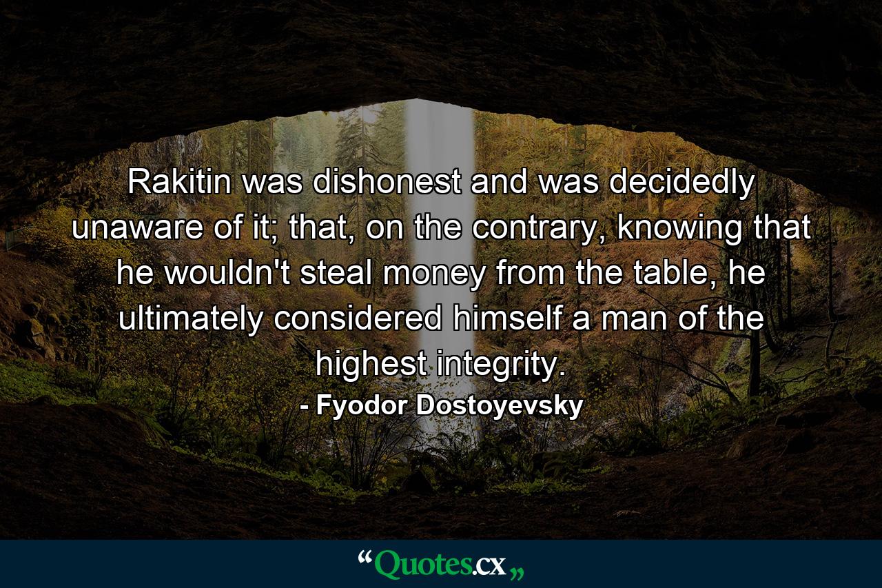 Rakitin was dishonest and was decidedly unaware of it; that, on the contrary, knowing that he wouldn't steal money from the table, he ultimately considered himself a man of the highest integrity. - Quote by Fyodor Dostoyevsky