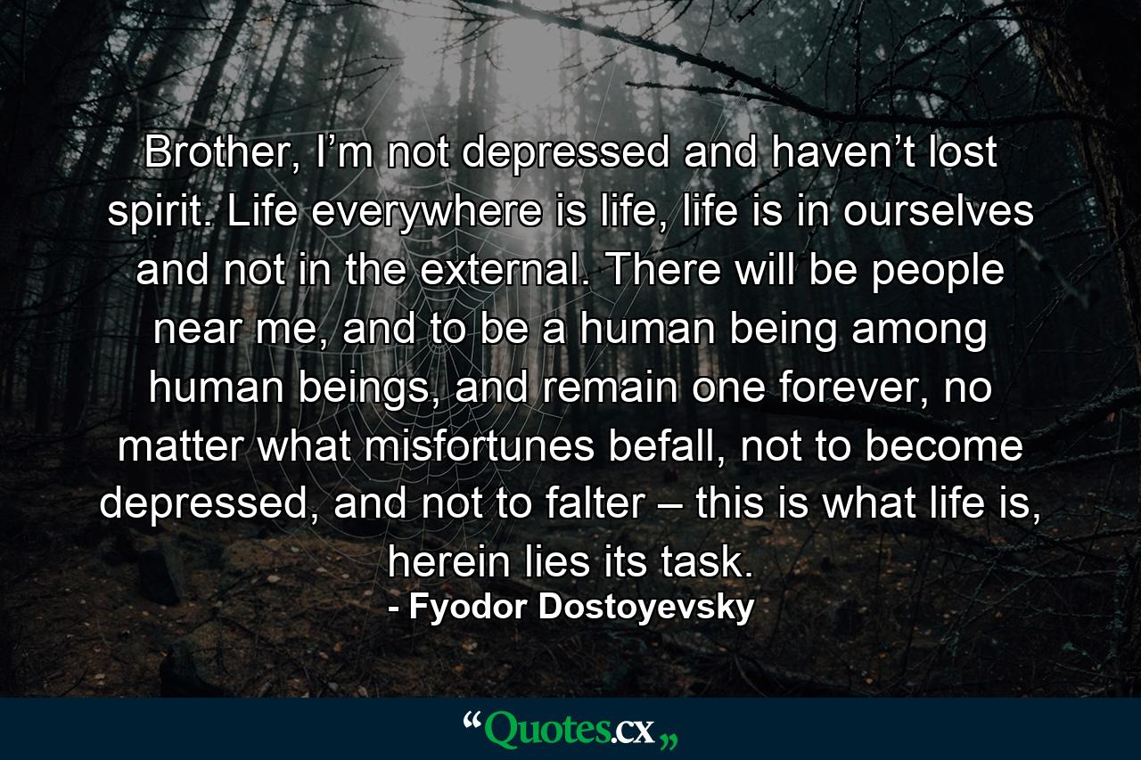 Brother, I’m not depressed and haven’t lost spirit. Life everywhere is life, life is in ourselves and not in the external. There will be people near me, and to be a human being among human beings, and remain one forever, no matter what misfortunes befall, not to become depressed, and not to falter – this is what life is, herein lies its task. - Quote by Fyodor Dostoyevsky