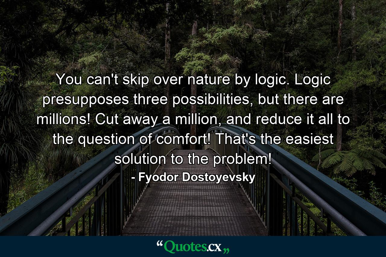 You can't skip over nature by logic. Logic presupposes three possibilities, but there are millions! Cut away a million, and reduce it all to the question of comfort! That's the easiest solution to the problem! - Quote by Fyodor Dostoyevsky