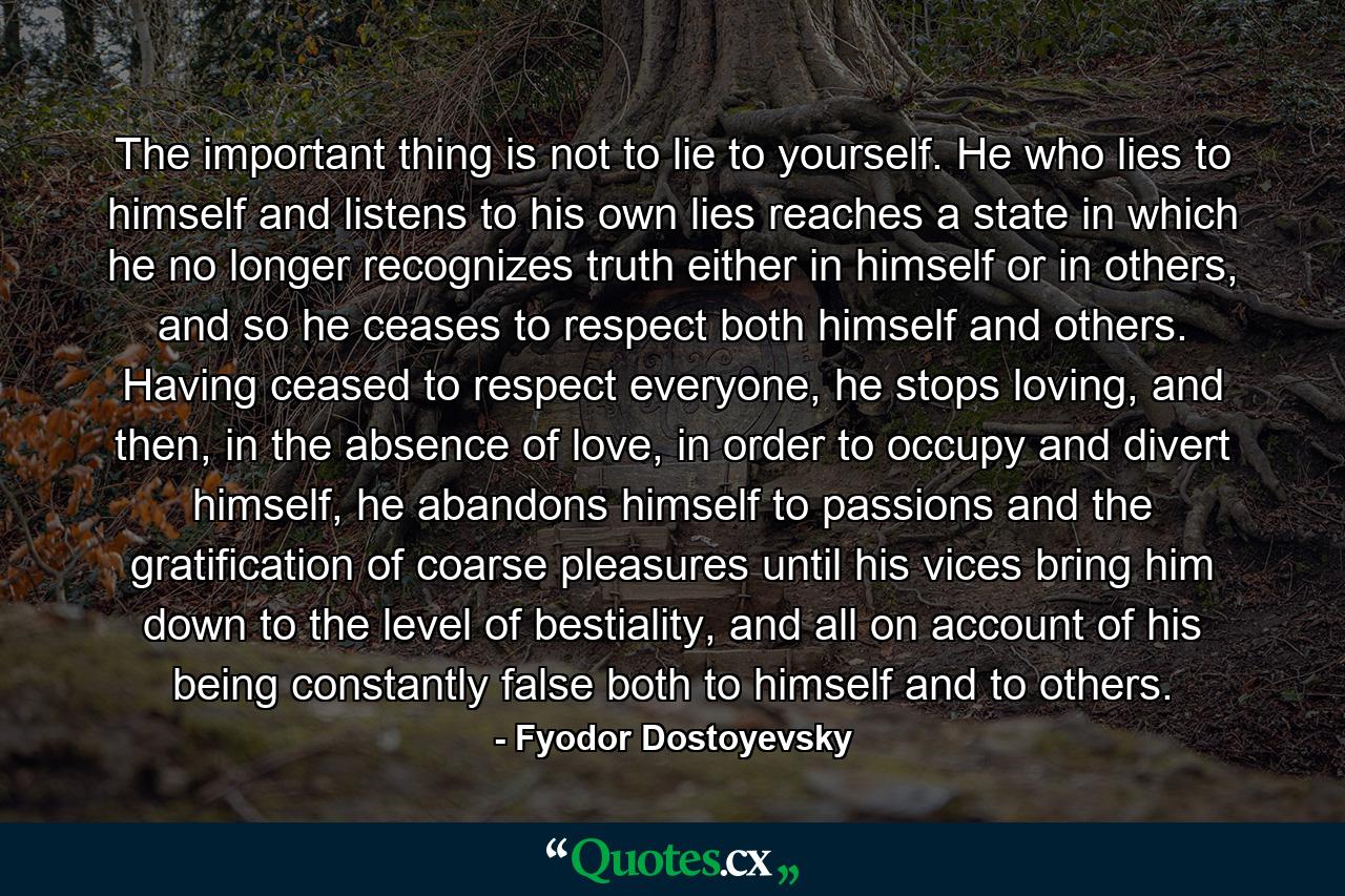 The important thing is not to lie to yourself. He who lies to himself and listens to his own lies reaches a state in which he no longer recognizes truth either in himself or in others, and so he ceases to respect both himself and others. Having ceased to respect everyone, he stops loving, and then, in the absence of love, in order to occupy and divert himself, he abandons himself to passions and the gratification of coarse pleasures until his vices bring him down to the level of bestiality, and all on account of his being constantly false both to himself and to others. - Quote by Fyodor Dostoyevsky