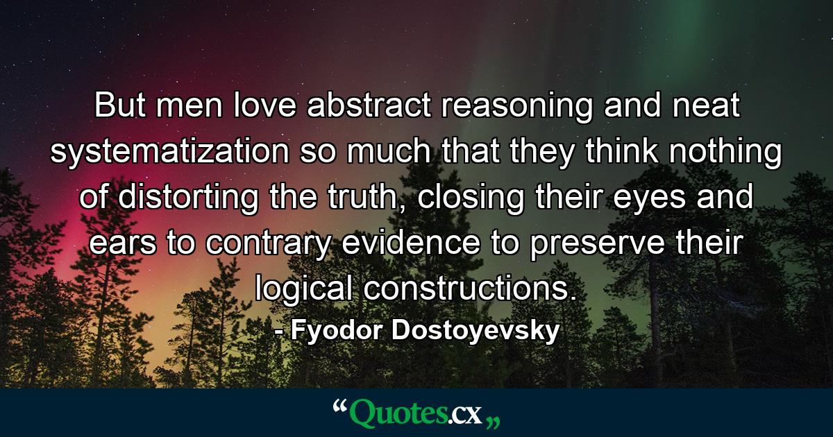 But men love abstract reasoning and neat systematization so much that they think nothing of distorting the truth, closing their eyes and ears to contrary evidence to preserve their logical constructions. - Quote by Fyodor Dostoyevsky