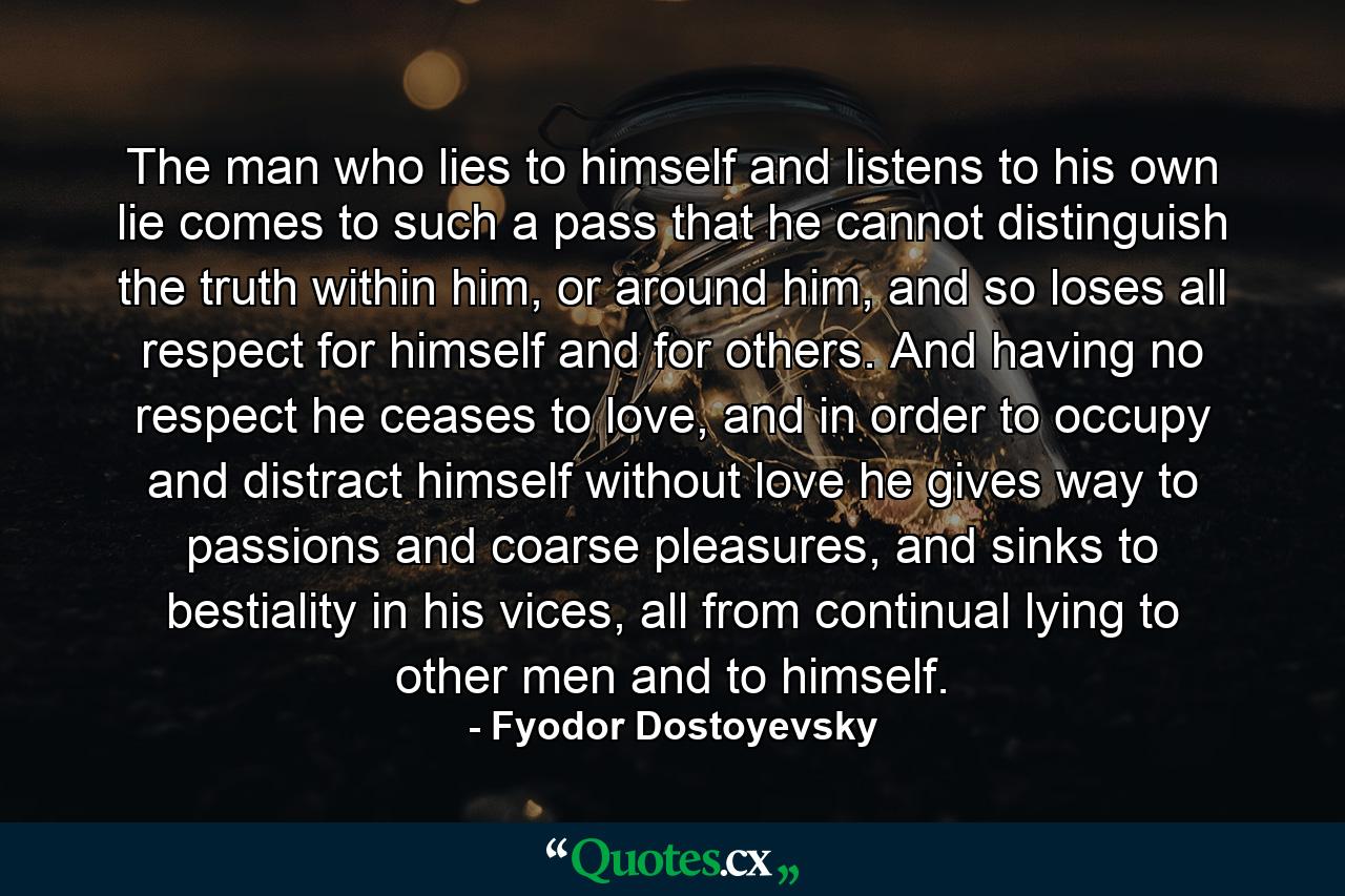 The man who lies to himself and listens to his own lie comes to such a pass that he cannot distinguish the truth within him, or around him, and so loses all respect for himself and for others. And having no respect he ceases to love, and in order to occupy and distract himself without love he gives way to passions and coarse pleasures, and sinks to bestiality in his vices, all from continual lying to other men and to himself. - Quote by Fyodor Dostoyevsky