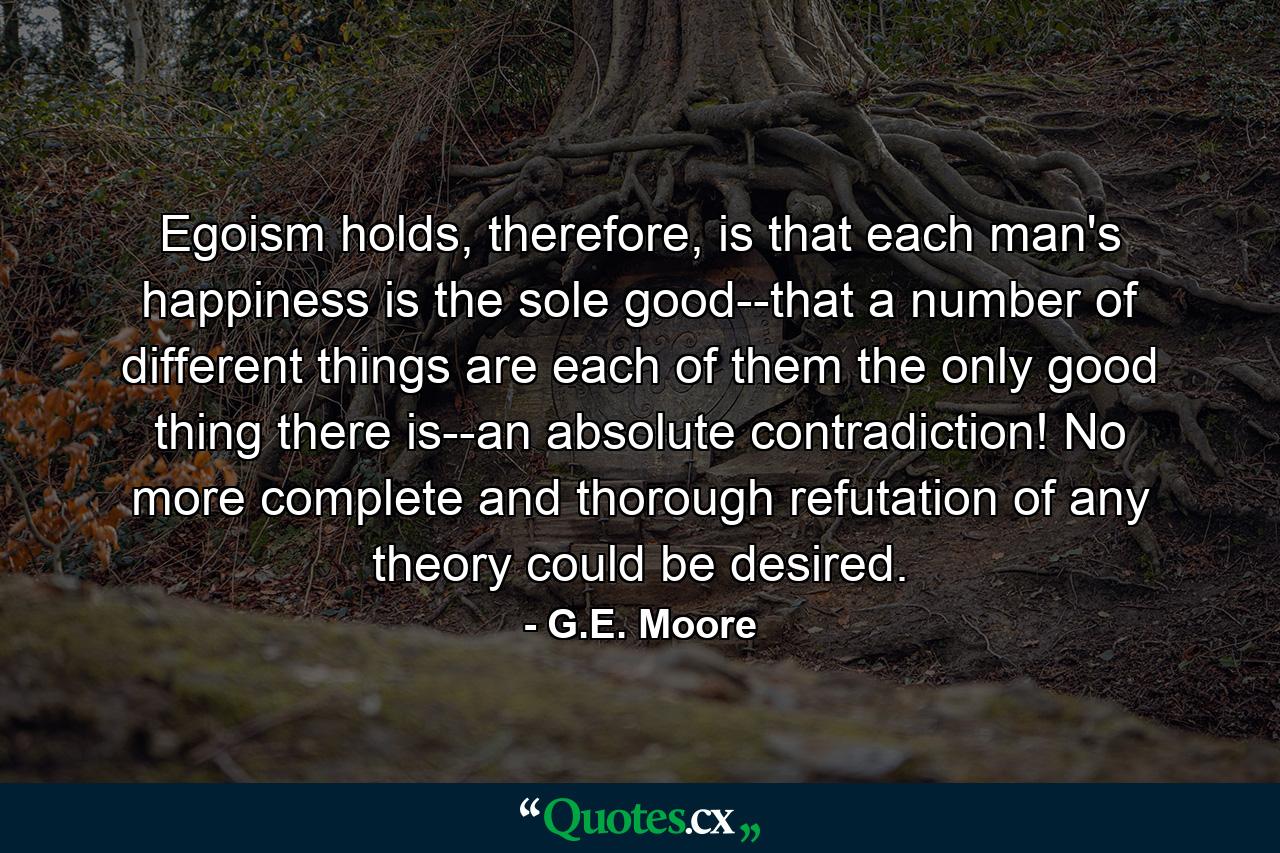 Egoism holds, therefore, is that each man's happiness is the sole good--that a number of different things are each of them the only good thing there is--an absolute contradiction! No more complete and thorough refutation of any theory could be desired. - Quote by G.E. Moore