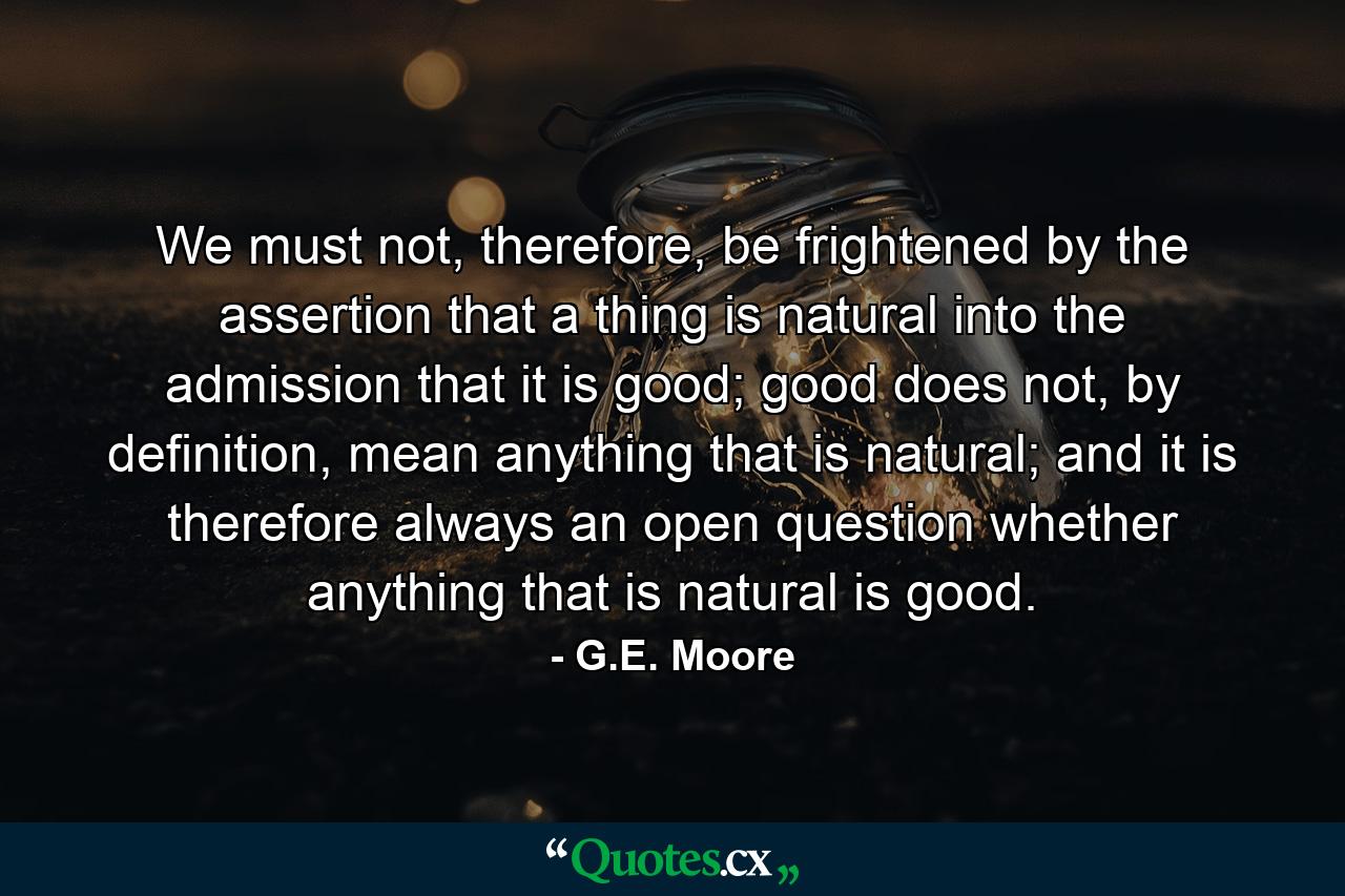 We must not, therefore, be frightened by the assertion that a thing is natural into the admission that it is good; good does not, by definition, mean anything that is natural; and it is therefore always an open question whether anything that is natural is good. - Quote by G.E. Moore