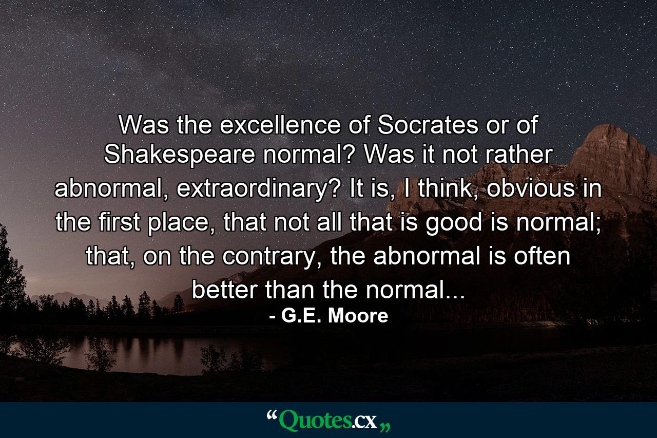 Was the excellence of Socrates or of Shakespeare normal? Was it not rather abnormal, extraordinary? It is, I think, obvious in the first place, that not all that is good is normal; that, on the contrary, the abnormal is often better than the normal... - Quote by G.E. Moore