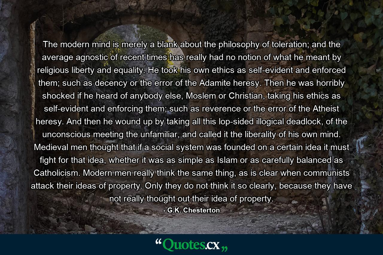 The modern mind is merely a blank about the philosophy of toleration; and the average agnostic of recent times has really had no notion of what he meant by religious liberty and equality. He took his own ethics as self-evident and enforced them; such as decency or the error of the Adamite heresy. Then he was horribly shocked if he heard of anybody else, Moslem or Christian, taking his ethics as self-evident and enforcing them; such as reverence or the error of the Atheist heresy. And then he wound up by taking all this lop-sided illogical deadlock, of the unconscious meeting the unfamiliar, and called it the liberality of his own mind. Medieval men thought that if a social system was founded on a certain idea it must fight for that idea, whether it was as simple as Islam or as carefully balanced as Catholicism. Modern men really think the same thing, as is clear when communists attack their ideas of property. Only they do not think it so clearly, because they have not really thought out their idea of property. - Quote by G.K. Chesterton