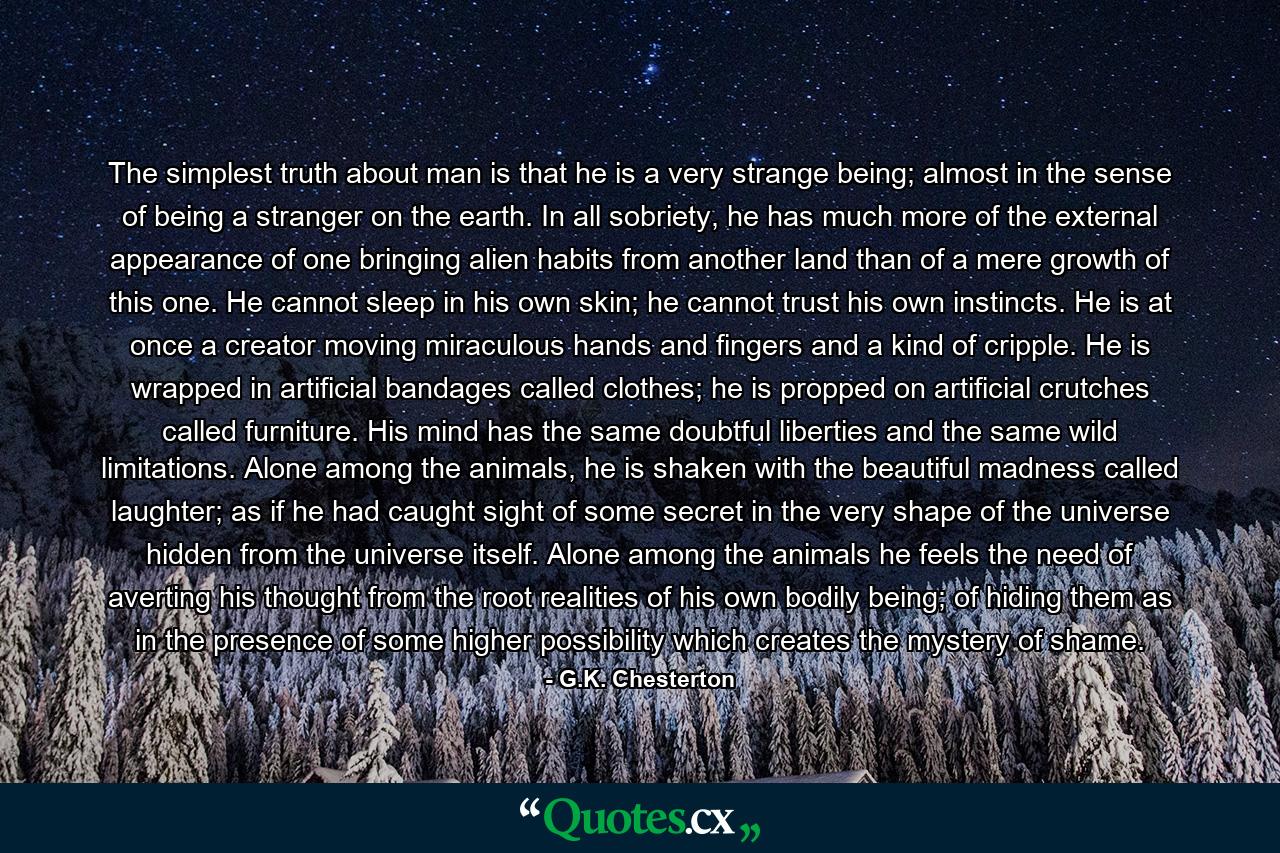 The simplest truth about man is that he is a very strange being; almost in the sense of being a stranger on the earth. In all sobriety, he has much more of the external appearance of one bringing alien habits from another land than of a mere growth of this one. He cannot sleep in his own skin; he cannot trust his own instincts. He is at once a creator moving miraculous hands and fingers and a kind of cripple. He is wrapped in artificial bandages called clothes; he is propped on artificial crutches called furniture. His mind has the same doubtful liberties and the same wild limitations. Alone among the animals, he is shaken with the beautiful madness called laughter; as if he had caught sight of some secret in the very shape of the universe hidden from the universe itself. Alone among the animals he feels the need of averting his thought from the root realities of his own bodily being; of hiding them as in the presence of some higher possibility which creates the mystery of shame. - Quote by G.K. Chesterton