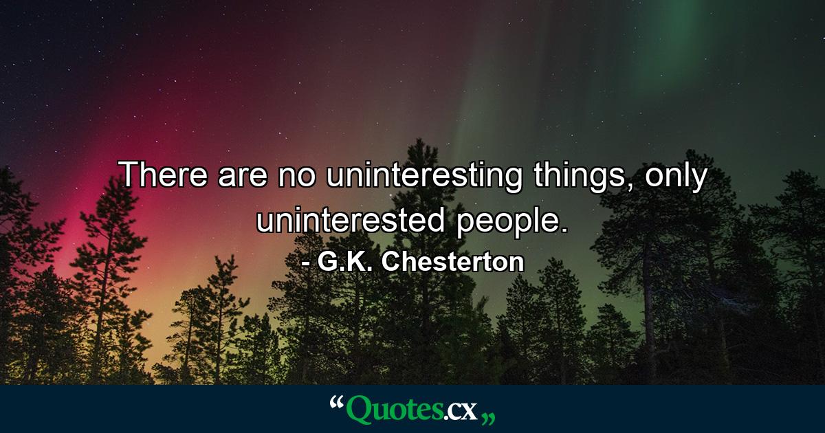 There are no uninteresting things, only uninterested people. - Quote by G.K. Chesterton